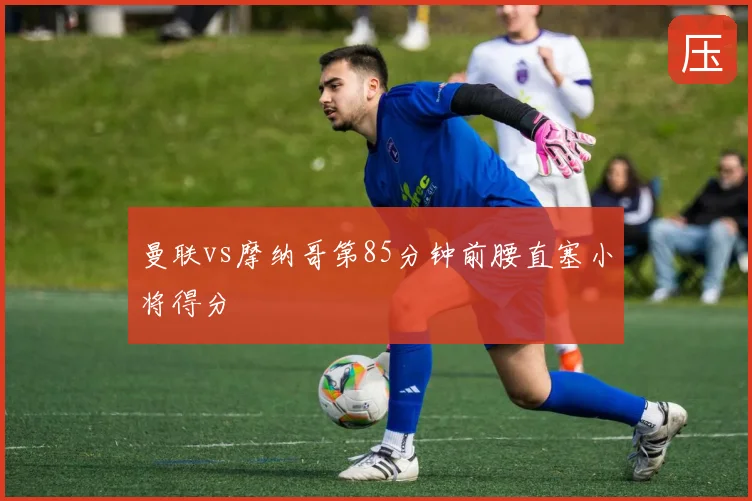 曼联vs摩纳哥第85分钟前腰直塞小将得分